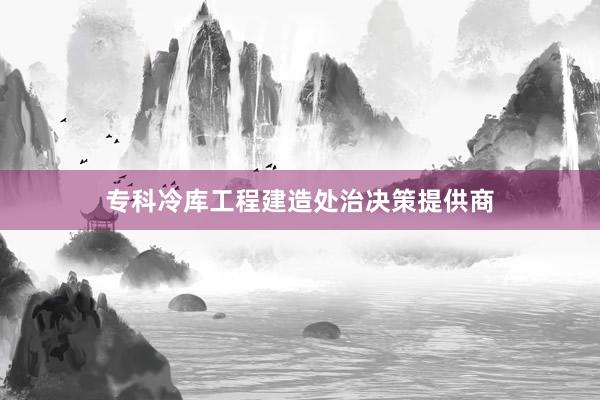 专科冷库工程建造处治决策提供商