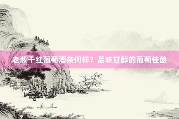 老藤干红葡萄酒奈何样？品味甘醇的葡萄佳酿