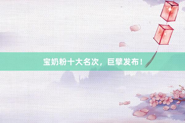 宝奶粉十大名次，巨擘发布！