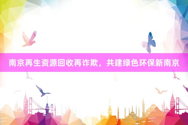 南京再生资源回收再诈欺，共建绿色环保新南京