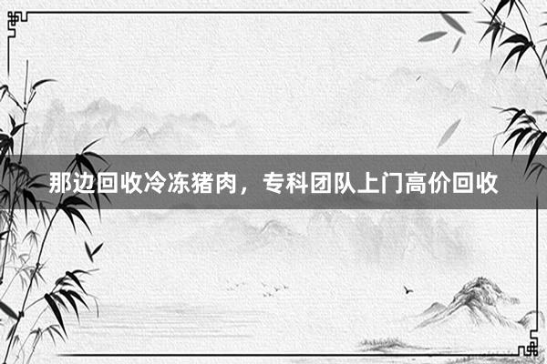 那边回收冷冻猪肉，专科团队上门高价回收